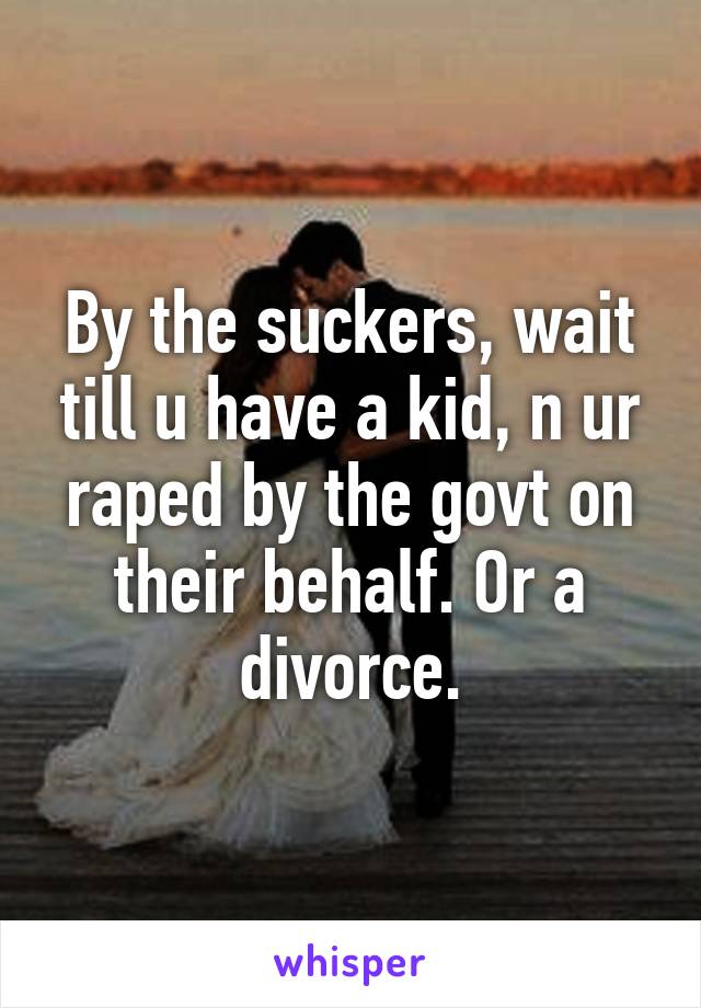 By the suckers, wait till u have a kid, n ur raped by the govt on their behalf. Or a divorce.