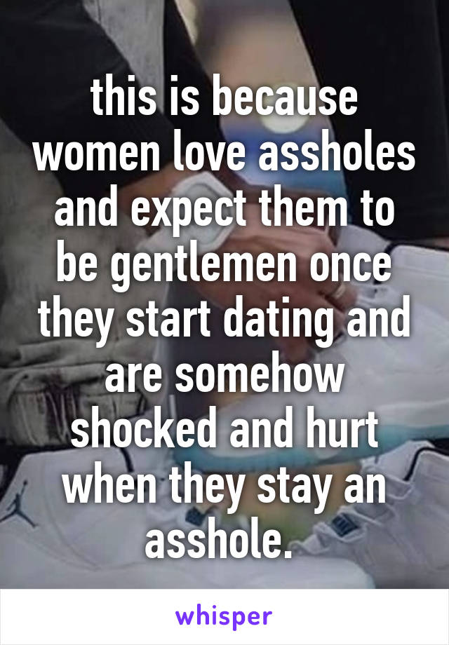 this is because women love assholes and expect them to be gentlemen once they start dating and are somehow shocked and hurt when they stay an asshole. 