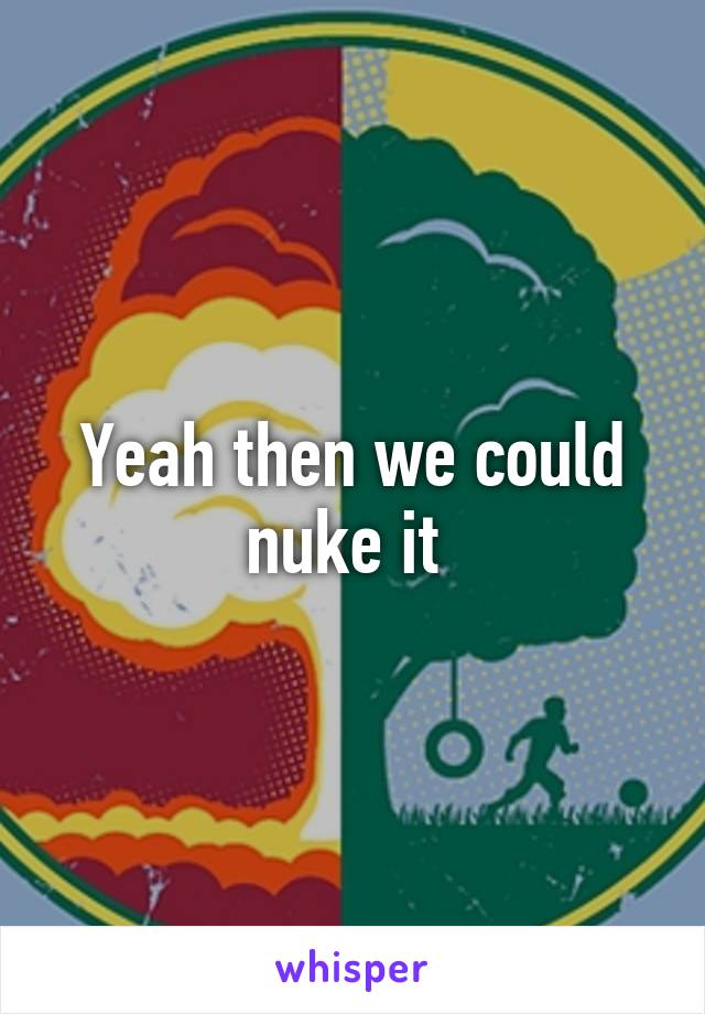 Yeah then we could nuke it 