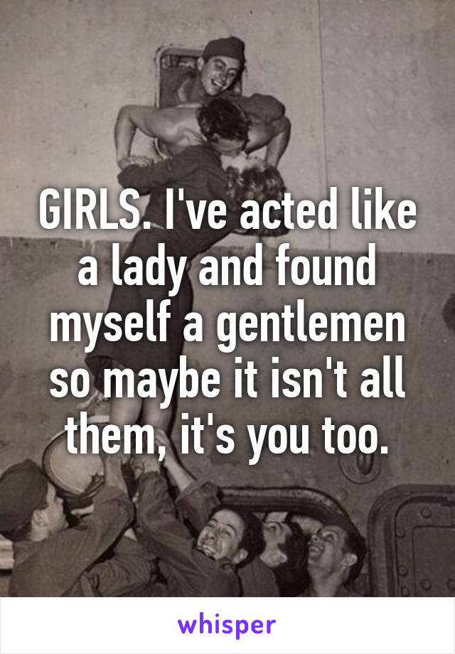 GIRLS. I've acted like a lady and found myself a gentlemen so maybe it isn't all them, it's you too.