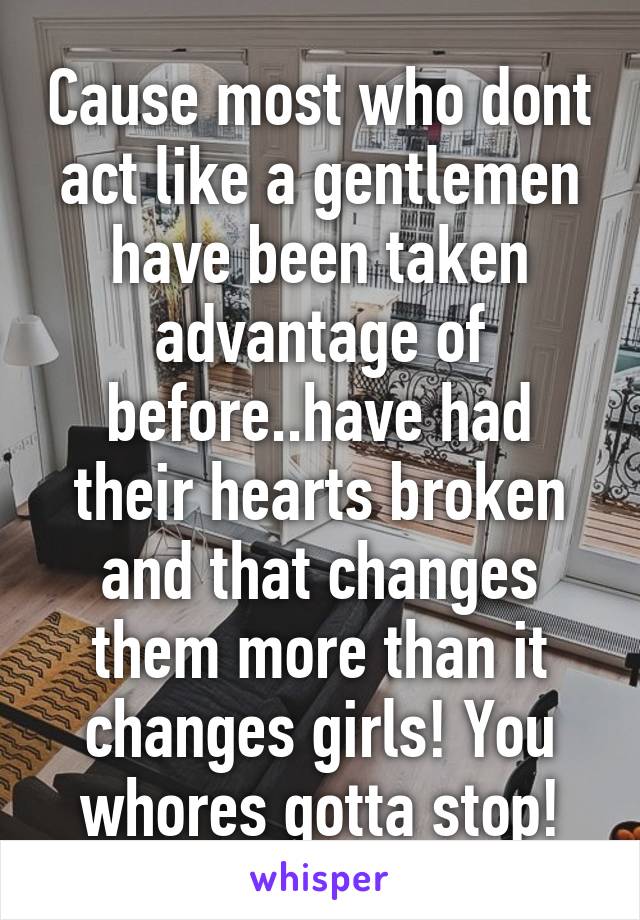 Cause most who dont act like a gentlemen have been taken advantage of before..have had their hearts broken and that changes them more than it changes girls! You whores gotta stop!