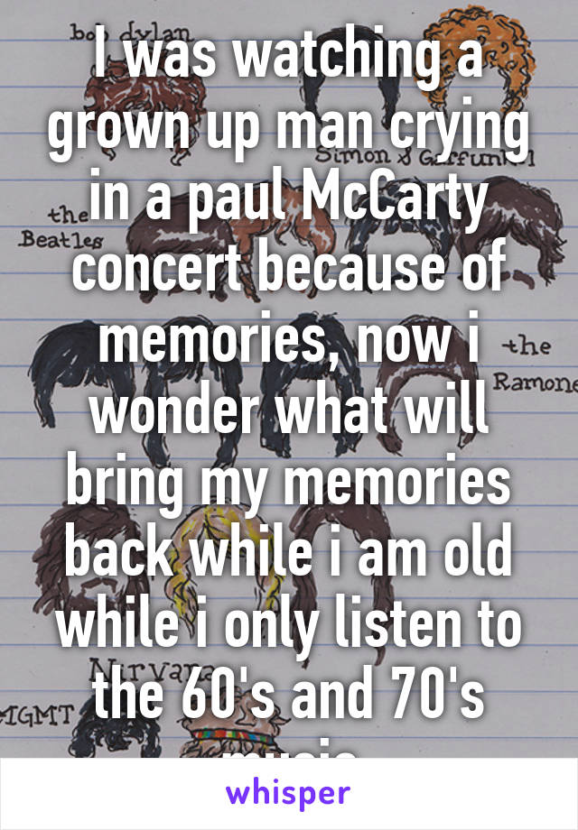 I was watching a grown up man crying in a paul McCarty concert because of memories, now i wonder what will bring my memories back while i am old while i only listen to the 60's and 70's music