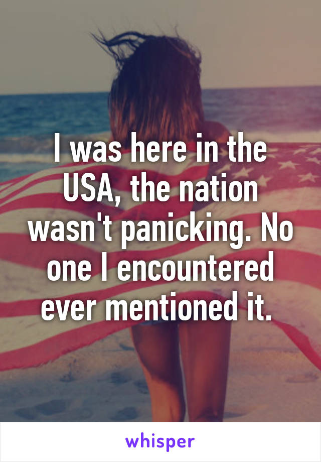 I was here in the USA, the nation wasn't panicking. No one I encountered ever mentioned it. 