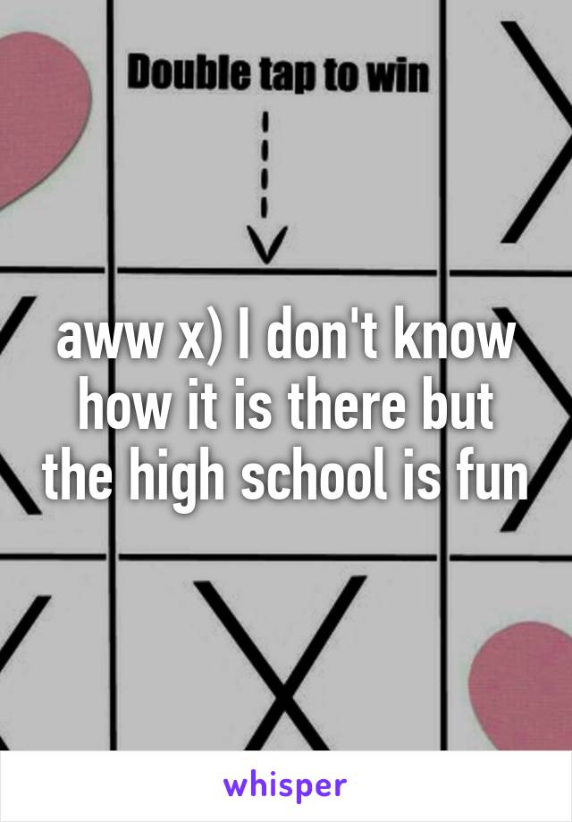 aww x) I don't know how it is there but the high school is fun