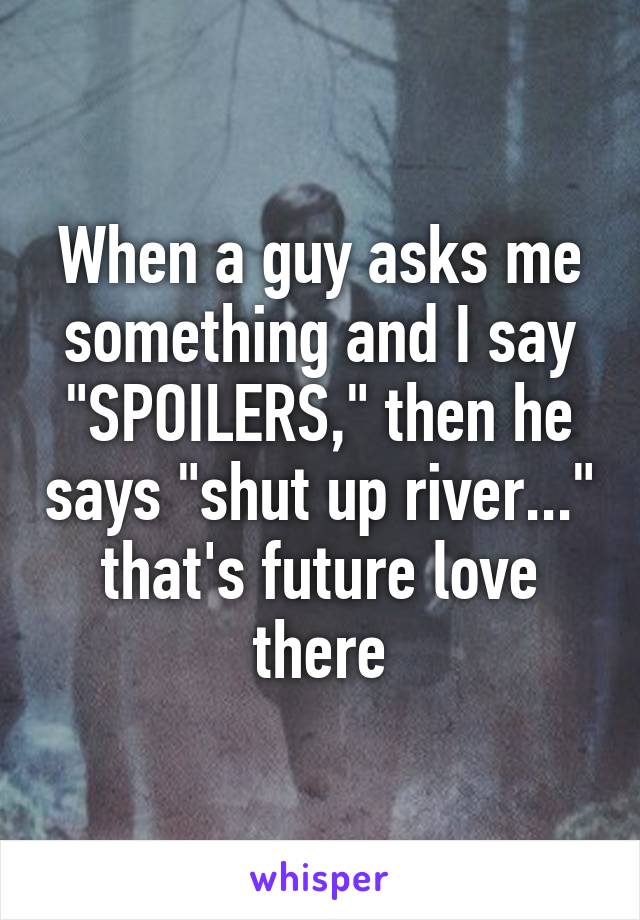 When a guy asks me something and I say "SPOILERS," then he says "shut up river..." that's future love there