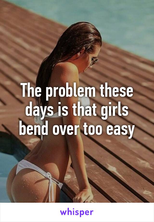 The problem these days is that girls bend over too easy