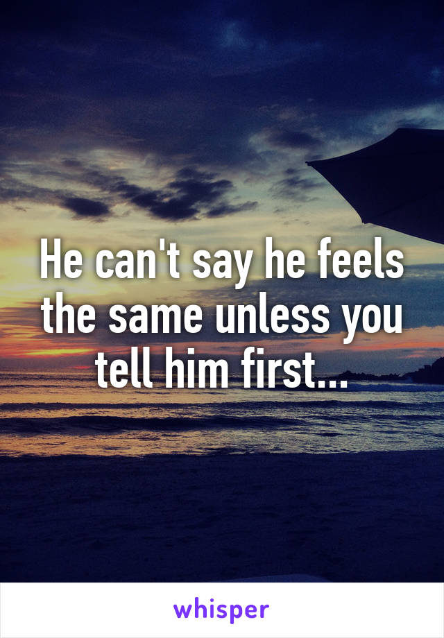He can't say he feels the same unless you tell him first...