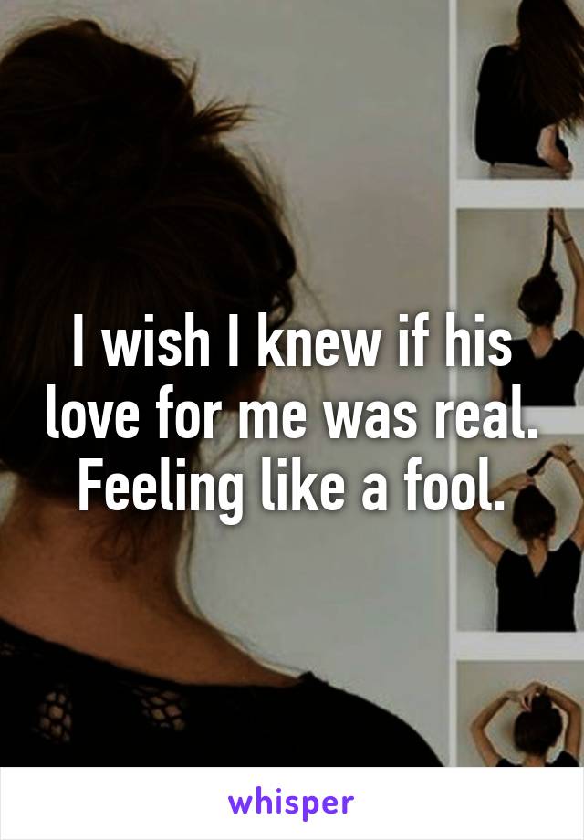 I wish I knew if his love for me was real. Feeling like a fool.