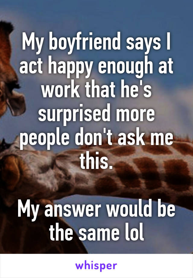 My boyfriend says I act happy enough at work that he's surprised more people don't ask me this.

My answer would be the same lol