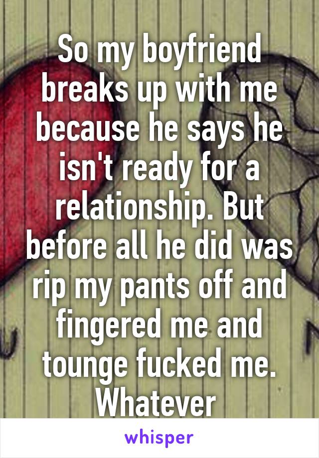 So my boyfriend breaks up with me because he says he isn't ready for a relationship. But before all he did was rip my pants off and fingered me and tounge fucked me. Whatever 