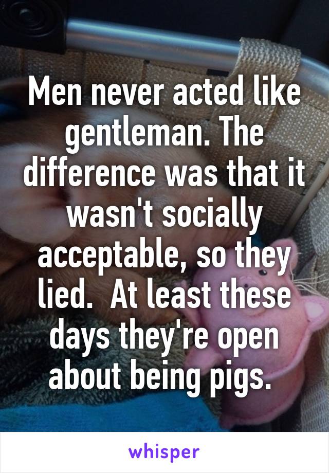 Men never acted like gentleman. The difference was that it wasn't socially acceptable, so they lied.  At least these days they're open about being pigs. 