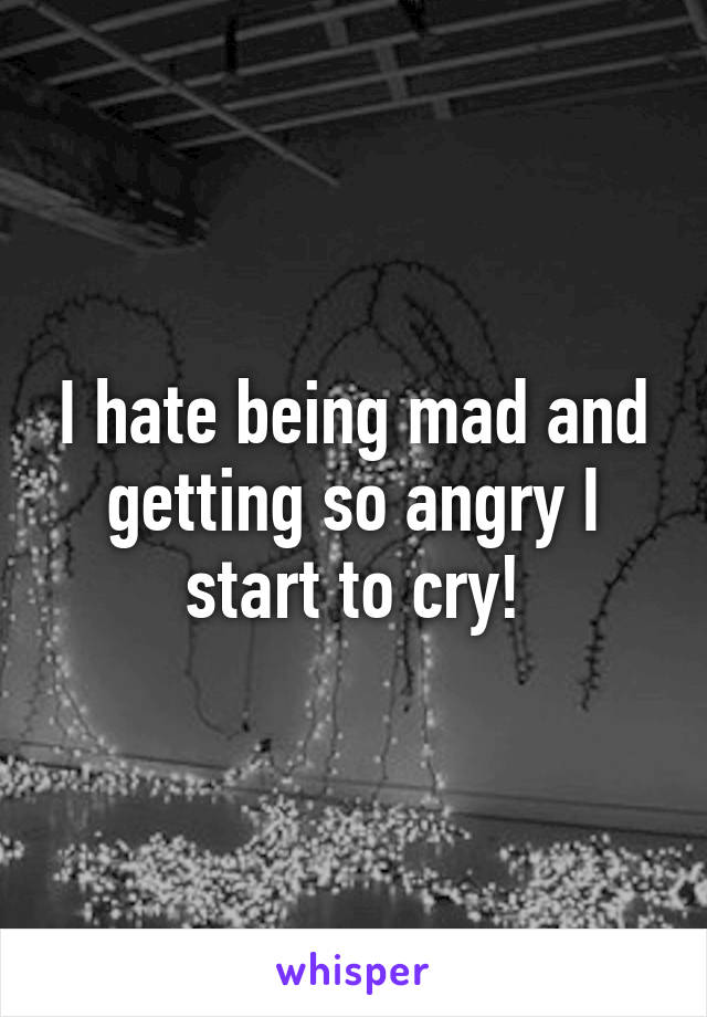 I hate being mad and getting so angry I start to cry!