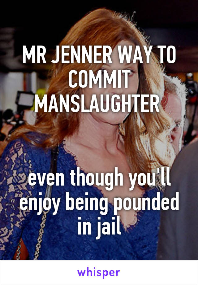 MR JENNER WAY TO COMMIT MANSLAUGHTER 


even though you'll enjoy being pounded in jail