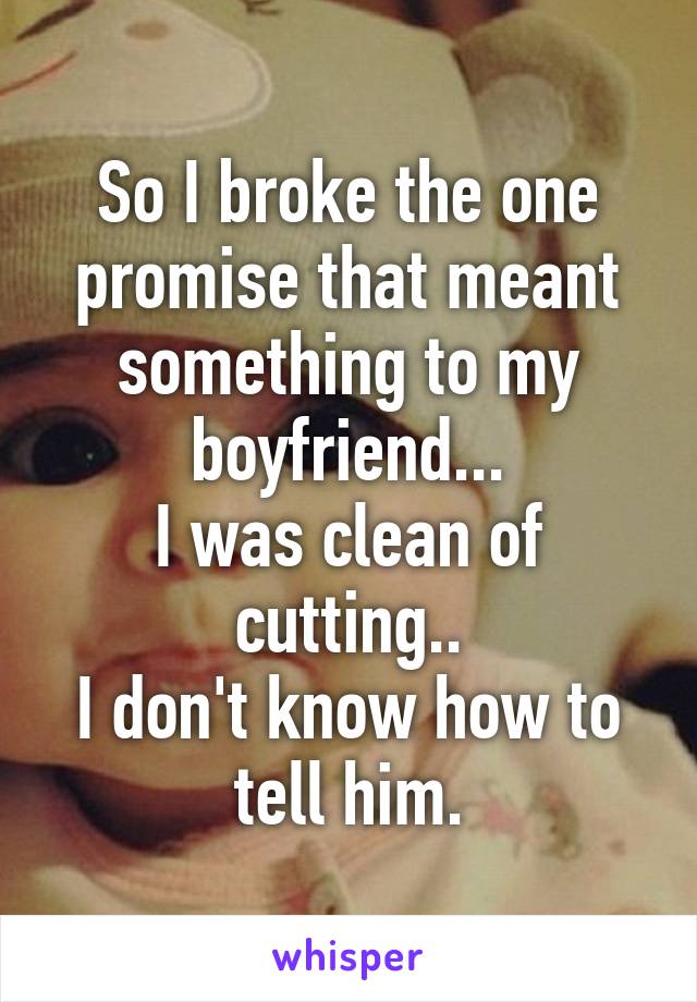 So I broke the one promise that meant something to my boyfriend...
I was clean of cutting..
I don't know how to tell him.