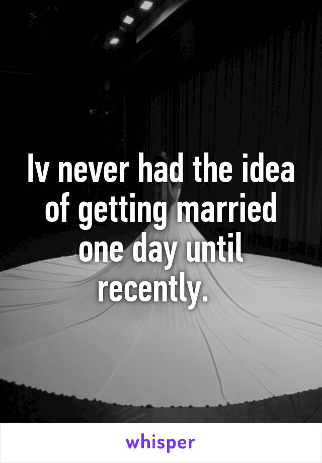 Iv never had the idea of getting married one day until recently.  