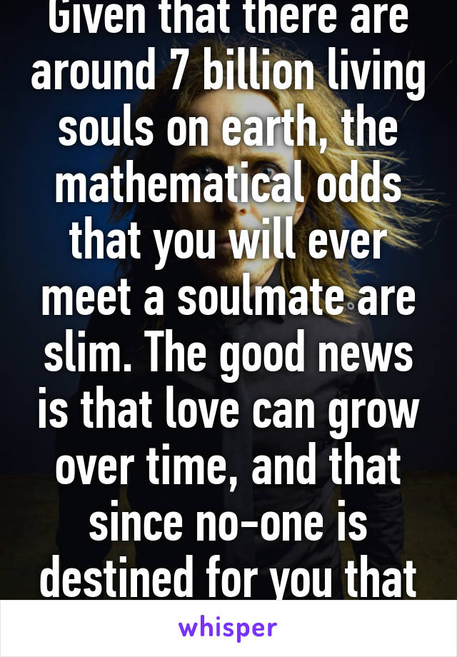 Given that there are around 7 billion living souls on earth, the mathematical odds that you will ever meet a soulmate are slim. The good news is that love can grow over time, and that since no-one is destined for you that you get to pick!