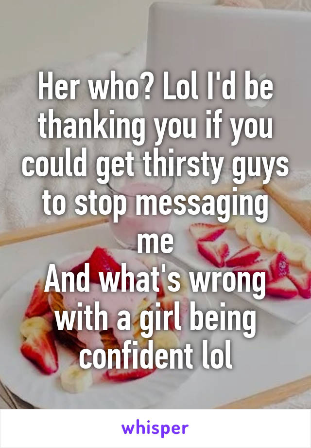 Her who? Lol I'd be thanking you if you could get thirsty guys to stop messaging me
And what's wrong with a girl being confident lol