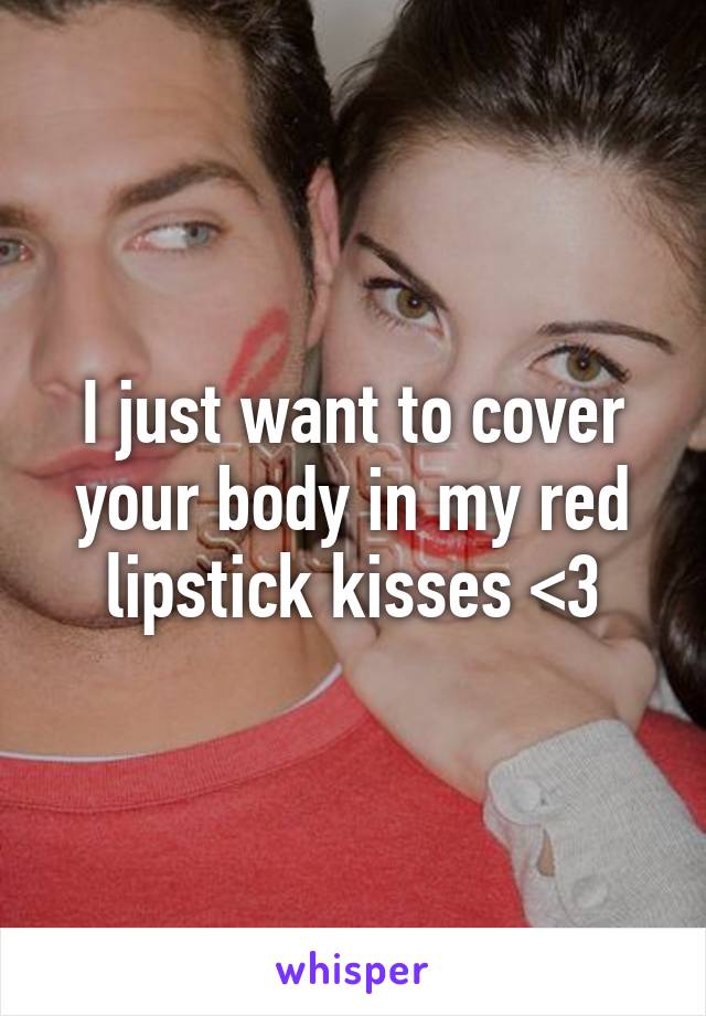 I just want to cover your body in my red lipstick kisses <3