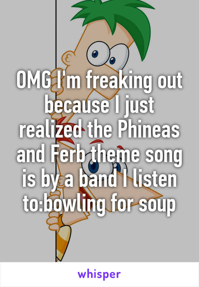 OMG I'm freaking out because I just realized the Phineas and Ferb theme song is by a band I listen to:bowling for soup