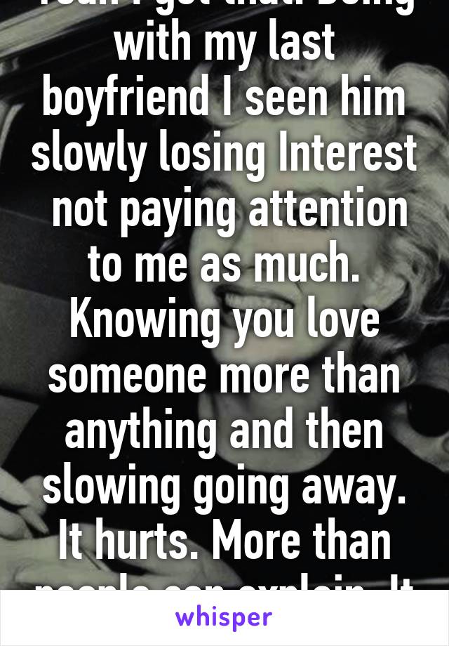 Yeah I get that. Being with my last boyfriend I seen him slowly losing Interest  not paying attention to me as much. Knowing you love someone more than anything and then slowing going away. It hurts. More than people can explain. It sucks