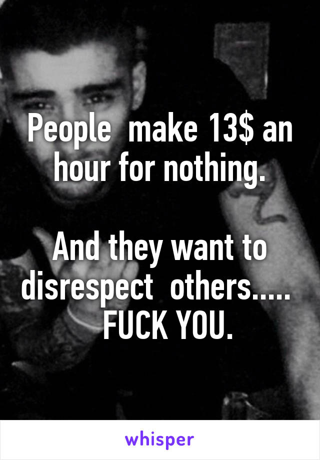 People  make 13$ an hour for nothing.

And they want to disrespect  others.....    FUCK YOU.