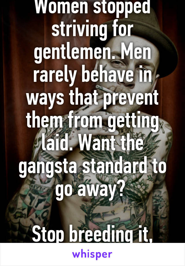 Women stopped striving for gentlemen. Men rarely behave in ways that prevent them from getting laid. Want the gangsta standard to go away? 

Stop breeding it, literally.