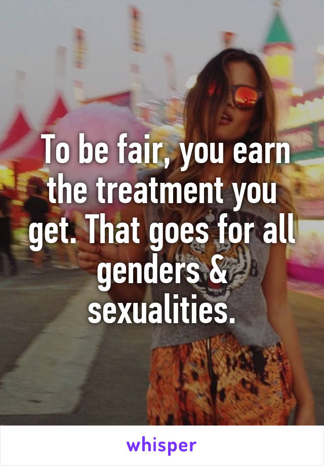  To be fair, you earn the treatment you get. That goes for all genders & sexualities.