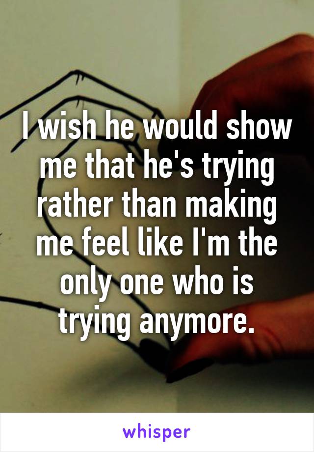 I wish he would show me that he's trying rather than making me feel like I'm the only one who is trying anymore.