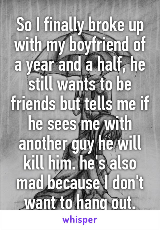 So I finally broke up with my boyfriend of a year and a half, he still wants to be friends but tells me if he sees me with another guy he will kill him. he's also mad because I don't want to hang out.