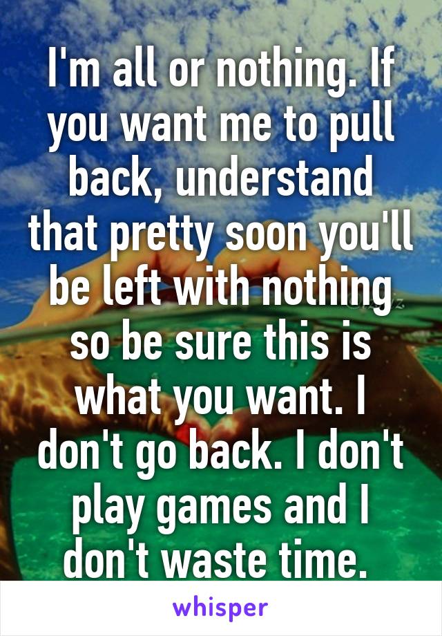 I'm all or nothing. If you want me to pull back, understand that pretty soon you'll be left with nothing so be sure this is what you want. I don't go back. I don't play games and I don't waste time. 