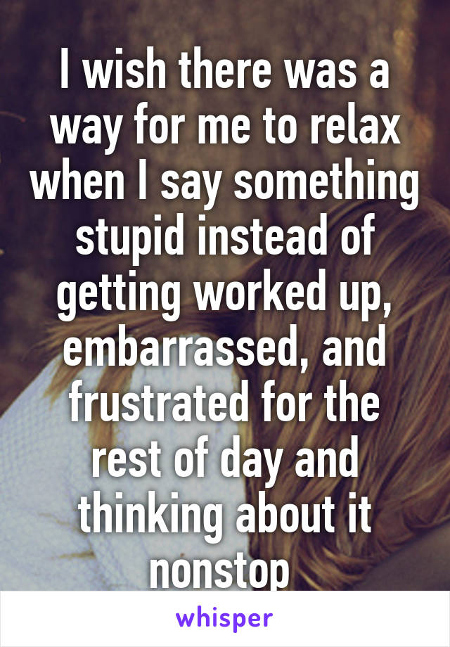 I wish there was a way for me to relax when I say something stupid instead of getting worked up, embarrassed, and frustrated for the rest of day and thinking about it nonstop 