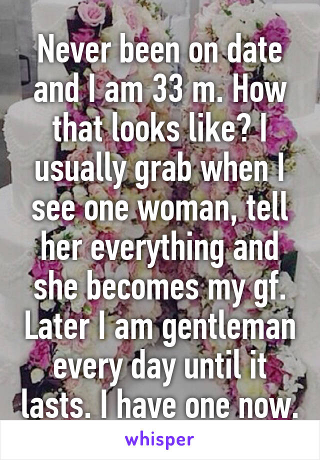 Never been on date and I am 33 m. How that looks like? I usually grab when I see one woman, tell her everything and she becomes my gf. Later I am gentleman every day until it lasts. I have one now.