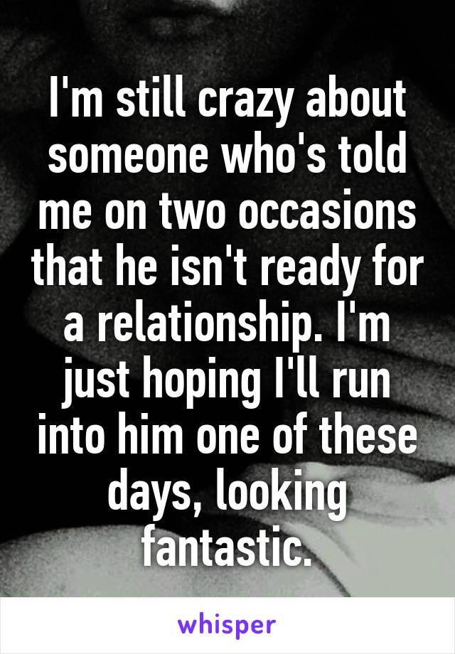 I'm still crazy about someone who's told me on two occasions that he isn't ready for a relationship. I'm just hoping I'll run into him one of these days, looking fantastic.