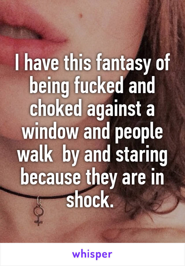 I have this fantasy of being fucked and choked against a window and people walk  by and staring because they are in shock. 