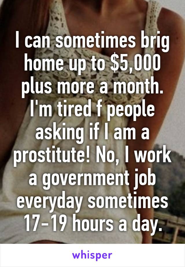 I can sometimes brig home up to $5,000 plus more a month. I'm tired f people asking if I am a prostitute! No, I work a government job everyday sometimes 17-19 hours a day.