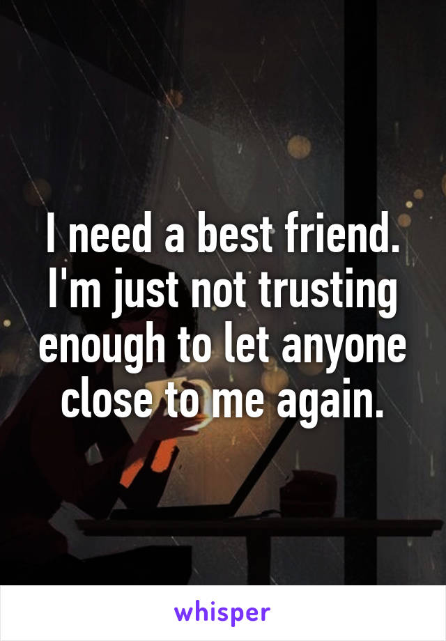 I need a best friend. I'm just not trusting enough to let anyone close to me again.