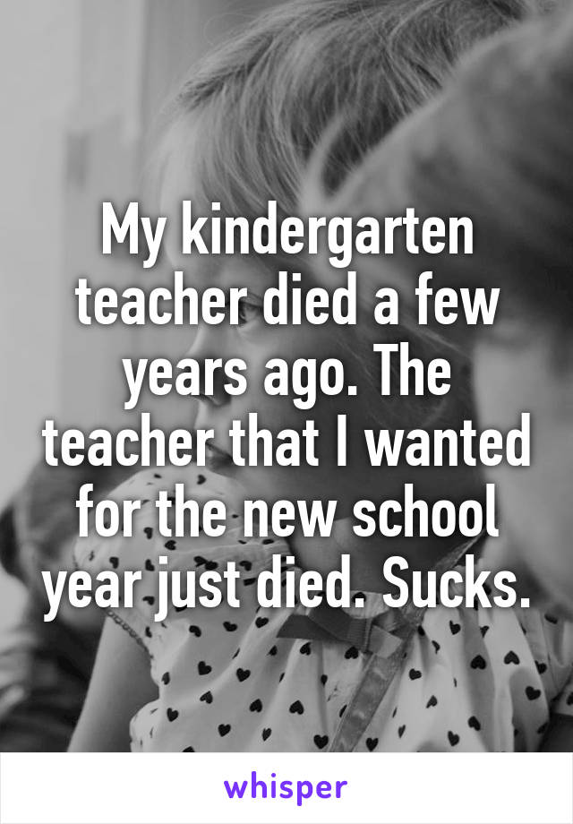 My kindergarten teacher died a few years ago. The teacher that I wanted for the new school year just died. Sucks.