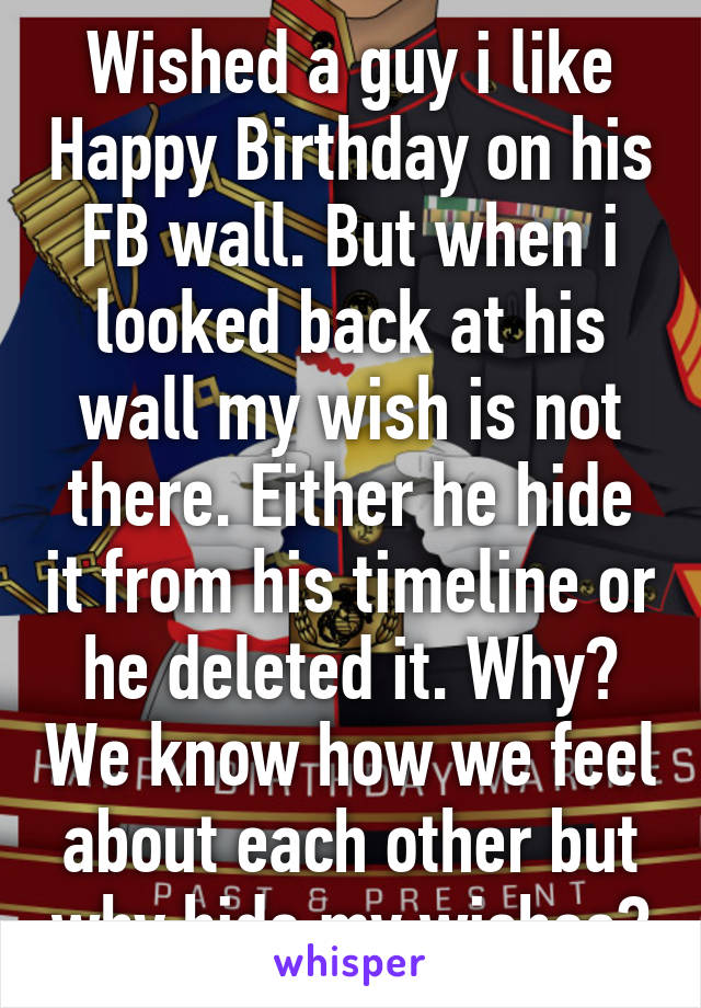 Wished a guy i like Happy Birthday on his FB wall. But when i looked back at his wall my wish is not there. Either he hide it from his timeline or he deleted it. Why? We know how we feel about each other but why hide my wishes?