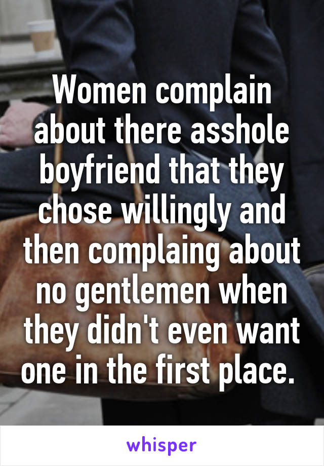 Women complain about there asshole boyfriend that they chose willingly and then complaing about no gentlemen when they didn't even want one in the first place. 