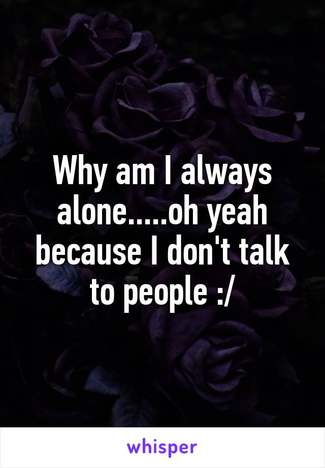 Why am I always alone.....oh yeah because I don't talk to people :/