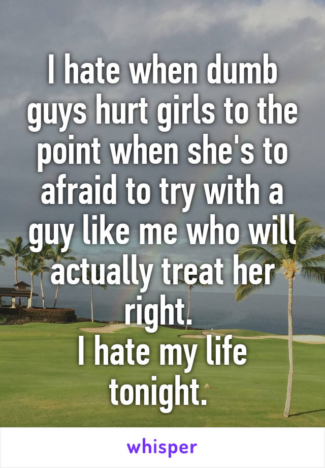 I hate when dumb guys hurt girls to the point when she's to afraid to try with a guy like me who will actually treat her right. 
I hate my life tonight. 