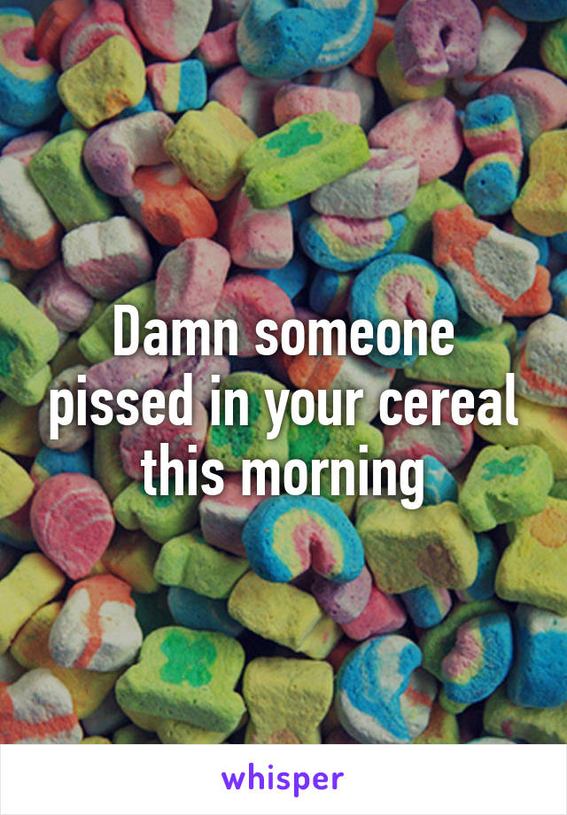 Damn someone pissed in your cereal this morning