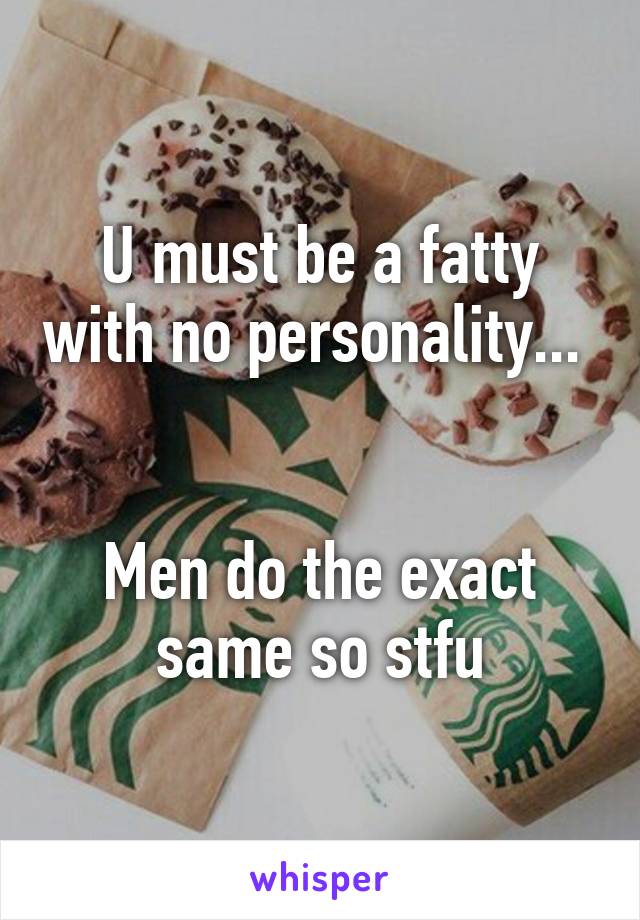 U must be a fatty with no personality... 


Men do the exact same so stfu