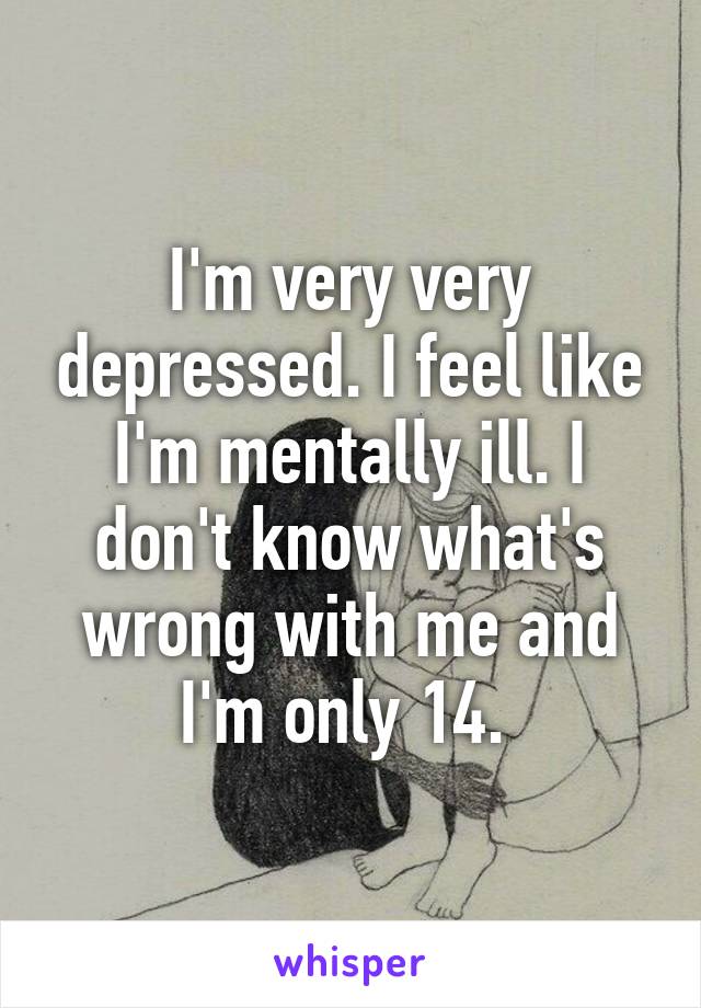 I'm very very depressed. I feel like I'm mentally ill. I don't know what's wrong with me and I'm only 14. 