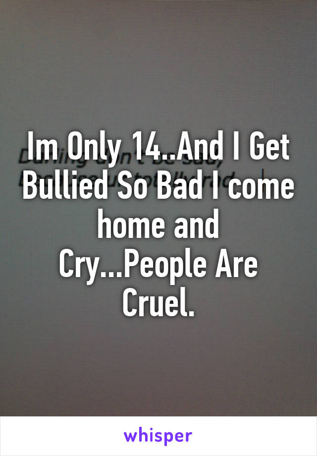 Im Only 14..And I Get Bullied So Bad I come home and Cry...People Are Cruel.