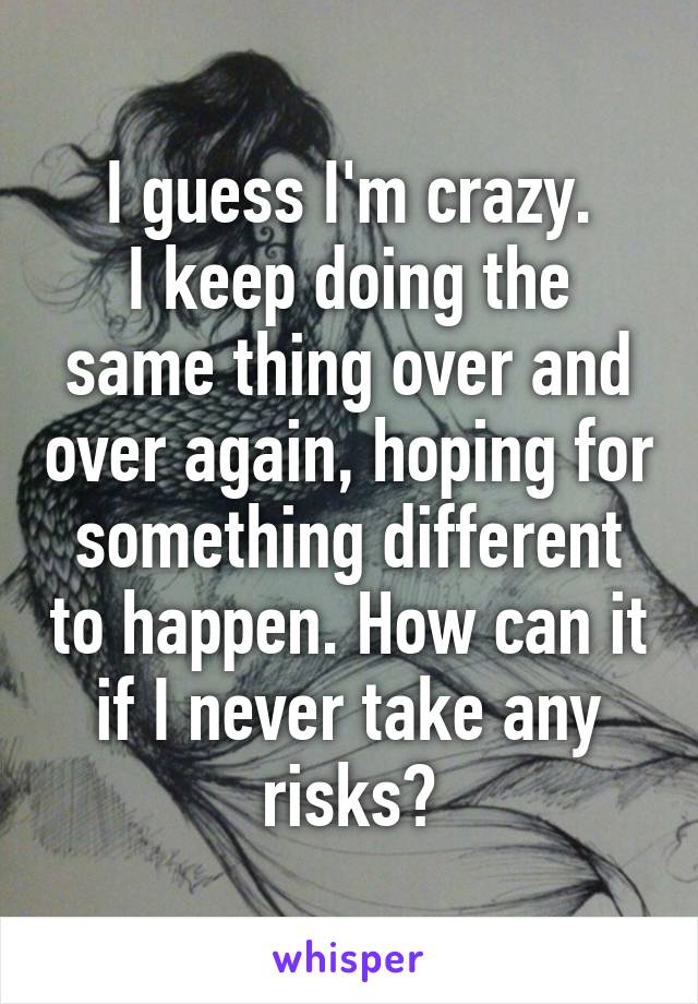 I guess I'm crazy.
I keep doing the same thing over and over again, hoping for something different to happen. How can it if I never take any risks?