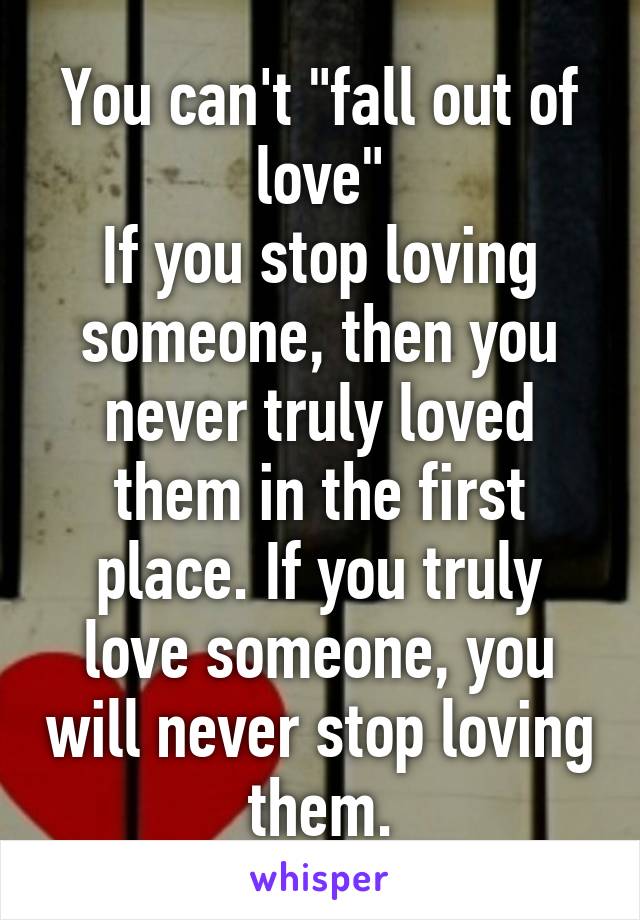 You can't "fall out of love"
If you stop loving someone, then you never truly loved them in the first place. If you truly love someone, you will never stop loving them.