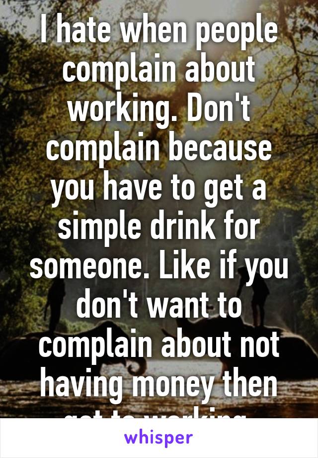 I hate when people complain about working. Don't complain because you have to get a simple drink for someone. Like if you don't want to complain about not having money then get to working.