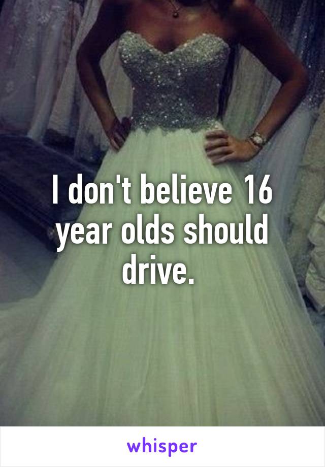 I don't believe 16 year olds should drive. 