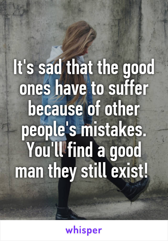 It's sad that the good ones have to suffer because of other people's mistakes. You'll find a good man they still exist! 